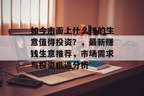 如今市面上什么样的生意值得投资?,最新赚钱生意推荐,市场需求与投资机遇分析 如今市面上什么样的生意值得投资?,最新赚钱生意推荐,市场需求与投资机遇分析
