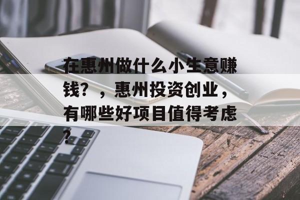 在惠州做什么小生意赚钱?,惠州投资创业,有哪些好项目值得考虑? 在惠州做什么小生意赚钱?,惠州投资创业,有哪些好项目值得考虑?