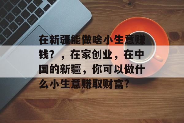 在新疆能做啥小生意赚钱？，在家创业，在中国的新疆，你可以做什么小生意赚取财富?