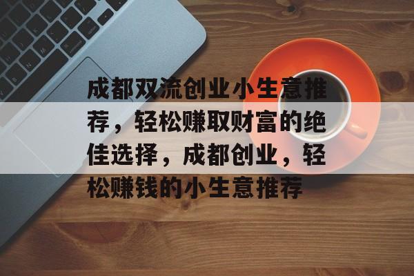 成都双流创业小生意推荐,轻松赚取财富的绝佳选择,成都创业,轻松赚钱的小生意推荐 成都双流创业小生意推荐,轻松赚取财富的绝佳选择,成都创业,轻松赚钱的小生意推荐