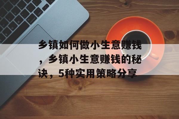 乡镇如何做小生意赚钱,乡镇小生意赚钱的秘诀,5种实用策略分享 乡镇如何做小生意赚钱,乡镇小生意赚钱的秘诀,5种实用策略分享