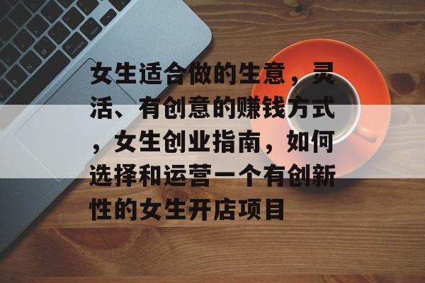女生适合做的生意,灵活、有创意的赚钱方式,女生创业指南,如何选择和运营一个有创新性的女生开店项目 女生适合做的生意,灵活、有创意的赚钱方式,女生创业指南,如何选择和运营一个有创新性的女生开店项目