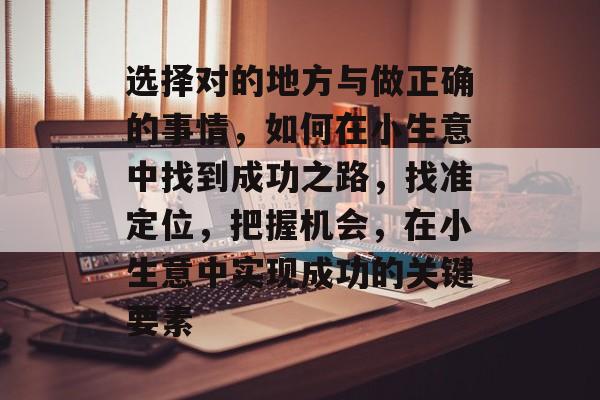 选择对的地方与做正确的事情,如何在小生意中找到成功之路,找准定位,把握机会,在小生意中实现成功的关键要素 选择对的地方与做正确的事情,如何在小生意中找到成功之路,找准定位,把握机会,在小生意中实现成功的关键要素