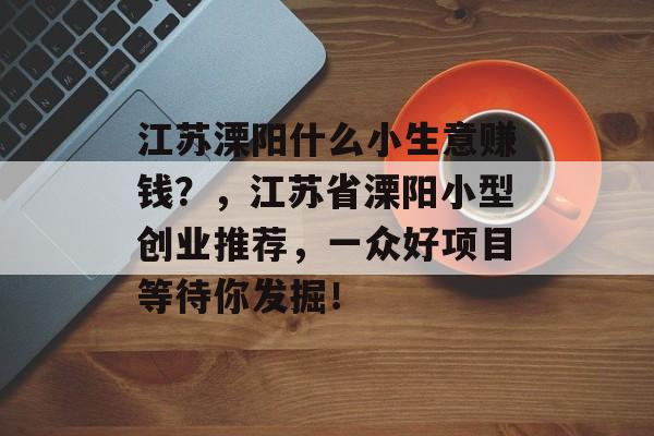 江苏溧阳什么小生意赚钱?,江苏省溧阳小型创业推荐,一众好项目等待你发掘! 江苏溧阳什么小生意赚钱?,江苏省溧阳小型创业推荐,一众好项目等待你发掘!