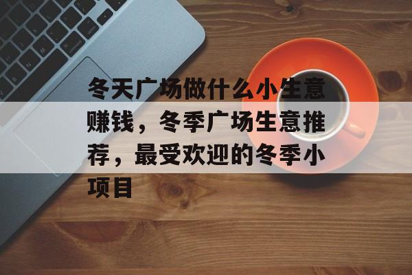 冬天广场做什么小生意赚钱,冬季广场生意推荐,最受欢迎的冬季小项目 冬天广场做什么小生意赚钱,冬季广场生意推荐,最受欢迎的冬季小项目