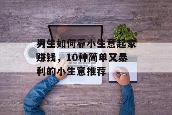男生如何靠小生意起家赚钱,10种简单又暴利的小生意推荐 男生如何靠小生意起家赚钱,10种简单又暴利的小生意推荐