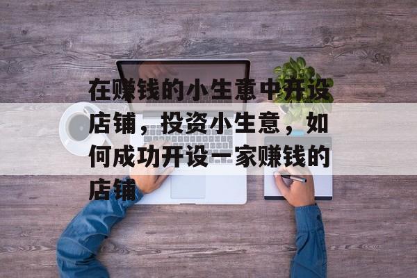 在赚钱的小生意中开设店铺,投资小生意,如何成功开设一家赚钱的店铺 在赚钱的小生意中开设店铺,投资小生意,如何成功开设一家赚钱的店铺