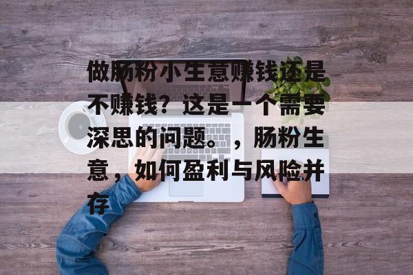 做肠粉小生意赚钱还是不赚钱?这是一个需要深思的问题。,肠粉生意,如何盈利与风险并存 做肠粉小生意赚钱还是不赚钱?这是一个需要深思的问题。,肠粉生意,如何盈利与风险并存