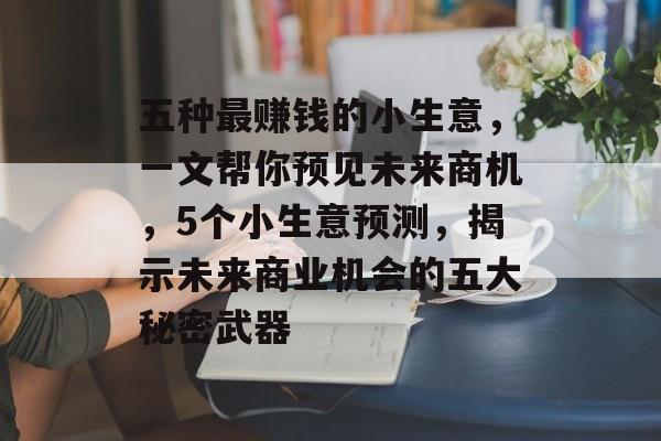 五种最赚钱的小生意,一文帮你预见未来商机,5个小生意预测,揭示未来商业机会的五大秘密武器 五种最赚钱的小生意,一文帮你预见未来商机,5个小生意预测,揭示未来商业机会的五大秘密武器
