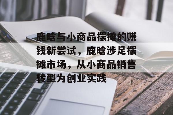 鹿晗与小商品摆摊的赚钱新尝试,鹿晗涉足摆摊市场,从小商品销售转型为创业实践 鹿晗与小商品摆摊的赚钱新尝试,鹿晗涉足摆摊市场,从小商品销售转型为创业实践