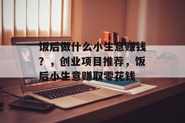饭后做什么小生意赚钱?,创业项目推荐,饭后小生意赚取零花钱 饭后做什么小生意赚钱?,创业项目推荐,饭后小生意赚取零花钱
