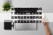 冰镇雪糕小生意赚钱吗?现况解析,冰淇淋摊位如何运营并赚取利润?冰镇雪糕市场现状分析