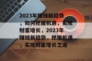 2023年赚钱新趋势,如何把握机遇,实现财富增长,2023年赚钱新趋势,把握机遇,实现财富增长之道 2023年赚钱新趋势,如何把握机遇,实现财富增长,2023年赚钱新趋势,把握机遇,实现财富增长之道