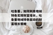 吐鲁番，如何利用地域特色实现财富增长，吐鲁番地域特色驱动的财富增长策略