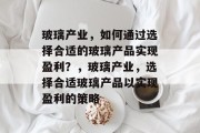 玻璃产业,如何通过选择合适的玻璃产品实现盈利?,玻璃产业,选择合适玻璃产品以实现盈利的策略