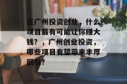 在广州投资创业,什么项目最有可能让你赚大钱?,广州创业投资,哪些项目有望带来丰厚回报? 在广州投资创业,什么项目最有可能让你赚大钱?,广州创业投资,哪些项目有望带来丰厚回报?