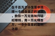 在千百万个小生意中选择一个适合自己的项目,教你一万元钱如何轻松赚钱,用一万元赚百万,一个小生意的盈利之路 在千百万个小生意中选择一个适合自己的项目,教你一万元钱如何轻松赚钱,用一万元赚百万,一个小生意的盈利之路