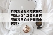 如何安全有效地使用燃气热水器?这些设备有哪些常见的维护和安全问题? 如何安全有效地使用燃气热水器?这些设备有哪些常见的维护和安全问题?