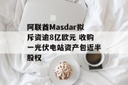 阿联酋Masdar拟斥资逾8亿欧元 收购一光伏电站资产包近半股权 阿联酋Masdar拟斥资逾8亿欧元 收购一光伏电站资产包近半股权