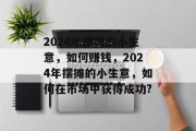 2024年摆摊的小生意,如何赚钱,2024年摆摊的小生意,如何在市场中获得成功? 2024年摆摊的小生意,如何赚钱,2024年摆摊的小生意,如何在市场中获得成功?
