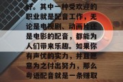 在如今多元化的生活方式下，许多人都开始尝试多种不同的职业和爱好。其中一种受欢迎的职业就是配音工作，无论是电视剧、动画片还是电影的配音，都能为人们带来乐趣。如果你有声优的实力，并且愿意为之付出努力，那么粤语配音就是一条赚取高薪的小生意。，高薪粤语配音工作，一个需要实力与毅力的职业