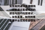 女性如何通过直播赚钱,女性通过直播赚钱的途径与技巧标题建议,,女性直播,如何利用直播平台实现收益增长? 女性如何通过直播赚钱,女性通过直播赚钱的途径与技巧标题建议,,女性直播,如何利用直播平台实现收益增长?