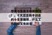 想做小生意干啥能赚钱?,十大适合新手创业的小生意推荐,什么工作轻松又有前景 想做小生意干啥能赚钱?,十大适合新手创业的小生意推荐,什么工作轻松又有前景