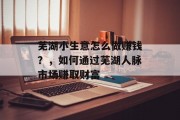 芜湖小生意怎么做赚钱?,如何通过芜湖人脉市场赚取财富 芜湖小生意怎么做赚钱?,如何通过芜湖人脉市场赚取财富