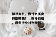 探寻商机,做什么买卖特别赚钱?,探寻商机,哪些行业特别赚钱? 探寻商机,做什么买卖特别赚钱?,探寻商机,哪些行业特别赚钱?