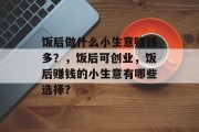 饭后做什么小生意赚钱多?,饭后可创业,饭后赚钱的小生意有哪些选择? 饭后做什么小生意赚钱多?,饭后可创业,饭后赚钱的小生意有哪些选择?