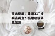 周末刷屏!美国工厂被突击调查?福耀玻璃紧急澄清