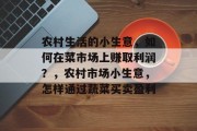 农村生活的小生意,如何在菜市场上赚取利润?,农村市场小生意,怎样通过蔬菜买卖盈利 农村生活的小生意,如何在菜市场上赚取利润?,农村市场小生意,怎样通过蔬菜买卖盈利