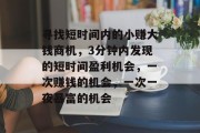 寻找短时间内的小赚大钱商机,3分钟内发现的短时间盈利机会,一次赚钱的机会,一次一夜暴富的机会 寻找短时间内的小赚大钱商机,3分钟内发现的短时间盈利机会,一次赚钱的机会,一次一夜暴富的机会