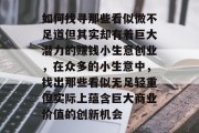 如何找寻那些看似微不足道但其实却有着巨大潜力的赚钱小生意创业,在众多的小生意中,找出那些看似无足轻重但实际上蕴含巨大商业价值的创新机会