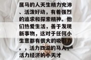 属马的人天生精力充沛、活泼好动,有着强烈的追求和探索精神。他们热爱生活,善于发现新事物,这对于任何小生意都有很大的吸引力。,活力四溢的马人,活力经济的小天才