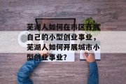 芜湖人如何在市区开展自己的小型创业事业,芜湖人如何开展城市小型创业事业? 芜湖人如何在市区开展自己的小型创业事业,芜湖人如何开展城市小型创业事业?