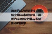 闲置汽车如何赚钱,创新之道与市场机遇,闲置汽车创新之道与市场机遇的探索 闲置汽车如何赚钱,创新之道与市场机遇,闲置汽车创新之道与市场机遇的探索