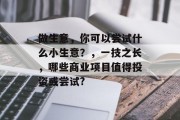 做生意,你可以尝试什么小生意?,一技之长,哪些商业项目值得投资或尝试? 做生意,你可以尝试什么小生意?,一技之长,哪些商业项目值得投资或尝试?