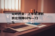 以岭药业:上半年净利同比预降60%―73% 以岭药业:上半年净利同比预降60%―73%