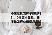 小生意批发袜子赚钱吗?,0投资小生意,袜子批发行业值得您尝试