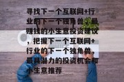 寻找下一个互联网+行业的下一个独角兽,最赚钱的小生意投资建议,把握下一个互联网+行业的下一个独角兽,最具潜力的投资机会和小生意推荐 寻找下一个互联网+行业的下一个独角兽,最赚钱的小生意投资建议,把握下一个互联网+行业的下一个独角兽,最具潜力的投资机会和小生意推荐