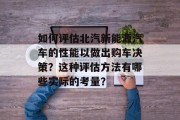 如何评估北汽新能源汽车的性能以做出购车决策?这种评估方法有哪些实际的考量? 如何评估北汽新能源汽车的性能以做出购车决策?这种评估方法有哪些实际的考量?