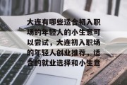大连有哪些适合初入职场的年轻人的小生意可以尝试,大连初入职场的年轻人创业推荐,适合的就业选择和小生意 大连有哪些适合初入职场的年轻人的小生意可以尝试,大连初入职场的年轻人创业推荐,适合的就业选择和小生意