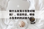 做什么批发小生意好赚钱?,投资开店,哪些小生意的利润潜力大? 做什么批发小生意好赚钱?,投资开店,哪些小生意的利润潜力大?