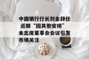 中国银行行长刘金辞任 近期“因其他安排”未出席董事会会议引发市场关注