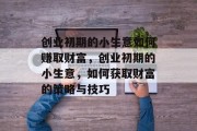 创业初期的小生意如何赚取财富，创业初期的小生意，如何获取财富的策略与技巧
