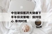 中信建投医药大健康下半年投资策略：保持信心 等待时机
