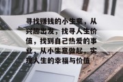 寻找赚钱的小生意,从兴趣出发,找寻人生价值,找到自己热爱的事业,从小生意做起,实现人生的幸福与价值 寻找赚钱的小生意,从兴趣出发,找寻人生价值,找到自己热爱的事业,从小生意做起,实现人生的幸福与价值
