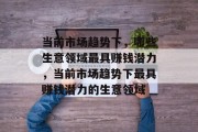 当前市场趋势下,哪些生意领域最具赚钱潜力,当前市场趋势下最具赚钱潜力的生意领域 当前市场趋势下,哪些生意领域最具赚钱潜力,当前市场趋势下最具赚钱潜力的生意领域