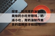 探索,如何用奶油制作美味的小吃并赚钱,奶油小吃,用奶油制作美食的盈利点子和技巧 探索,如何用奶油制作美味的小吃并赚钱,奶油小吃,用奶油制作美食的盈利点子和技巧